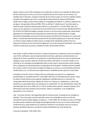 diablo, El pozo y Juan Fariña constituyen una unidad que se abre con un episodio de destrucción
del ser humano por la mina y se cierra con la destrucción de la mina por un ser humano. Los
Inválidos abre el volumen. Compara el destino de los mineros viejos con el de los caballos inútiles
extraídos de las galerías para morir, sorprendente distanciamiento respecto del bestiario
modernista en boga. La elección del caballo en la tipología de símbolos es, además, expresión de
los signos del apocalipsis (Durand 2004: 799). La ratifica el "caballo oscuro" que hace pesar su
amenaza sobre el destino del personaje infantil en La Compuerta n° 12 (Lillo 1904: 116). Lillo
realza, así, por oposición, la conciencia de clase embrionaria en el discurso de rebeldía del obrero
20. El Grisú y El Chiflón del diablo sumergen al lector en el terror de las catástrofes subterráneas,
agravadas por el despotismo del engranaje de mandos técnicos y administrativos. El pago
dramatiza la despiadada ceremonia mensual de ajuste económico de la Empresa con su personal
obrero. A través del enfrentamiento pasional entre dos jóvenes galanes por el amor de la hija de
un minero, El pozo explora la violencia que, al margen de la solidaridad, puede corroer las
relaciones humanas en ese microcosmos regido por una ley de constante humillación. Juan Fariña,
el último cuento de la secuencia, completa el orden intencionado del libro.

Caza mayor, el último relato de Sub terra, rompe en apariencia la unidad que va de Los inválidos a
Juan Fariña. Calificado a veces erradamente de humorístico, abandona la ambientación en el
espacio de la mina y escudriña en el campesino la internalización del terror ante una dominación
análoga a la que se ejerce sobre los mineros del carbón o del salitre. Un anciano cazador, en el
colmo de su ira, descarga una perdigonada sobre un perro que le roba las piezas recién cazadas.
Para su desgracia, el animal pertenece al mayordomo de la hacienda. "Pasado el primer estallido
de su cólera, sintió el anciano que la sangre se helaba en sus venas y un enervamiento profundo
invadió todo su ser. Su alma de siervo experimentó un desfallecimiento supremo. Creyó haber
cometido un enorme crimen y la figura del amo enfurecido se presentó a su imaginación
produciéndole un escalofrío de terror" (Lillo 1904: 220-221). El contenido de este cuento arroja
luz sobre el título Sub terra que sugerido a Baldomero, posiblemente por su hermano, ha
conquistado plenitud semántica. Objeto de críticas en su época por "pedantesco y, sobre todo,
extraño en un país donde sólo en los seminarios se estudia latín" va más allá del factor común del
decorado bajo tierra (Cruz 1940: Vol. III: 273) Su sentido último apunta a aquellos aspectos de la
dominación social que conducen al ser humano -obrero o campesino- a una marginación
equivalente a una muerte en
vida. "Las almas muertas" que Gogol describió en la Rusia zarista. Un pasaje de Los Inválidos es
explícito: "Para esas almas muertas cada idea nueva era una blasfemia contra el credo de
servidumbre que les habían legado sus abuelos (…)" (Lillo 1904: 10). Se explica así que, en El Pago,
las subhumanas condiciones de trabajo del protagonista bajo tierra y las no menos subhumanas
condiciones de su vida cotidiana en la superficie culminen en una fantasía onírica en la que el
devaneo versallesco deriva en una danza macabra demoledora de "esos templos de
la fortuna y del placer" (Lillo 1904: 107).

 