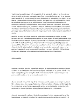 Una técnica rigurosa introduce en la composición de los cuentos de Sub terra los elementos del
contorno social, con destreza que no vulnera el efecto estético. La Compuerta n° 12 , el segundo
relato después de los exteriores de la bocamina bosquejados en Los Inválidos, nos adentra en sus
galerías. Un viejo minero, compelido por la miseria, entrega la mina a su hijo pequeño en calidad
de aprendiz de la manipulación de una compuerta. Es aleccionador reparar en los recursos
literarios que delinean la tragedia de estas almas muertas del mundo subterráneo. Acentuando,
durante el descenso de la jaula, el contraste entre una débil luminosidad asediada por la sombra,
el cuidadoso control de las connotaciones hunde gradualmente a los personajes en un territorio
ganado por la oscuridad hasta rematar en la imagen de un recinto mortuorio donde se decidirá el
destino
definitivo del niño. "A cuarenta metros del pique se detuvieron ante una especie de gruta
excavada en la roca. Del techo agrietado de color de hollín, colgaba un candil de hoja de lata cuyo
macilento resplandor daba a la estancia la apariencia de una cripta enlutada y llena de sombras".
(Lillo 1904: 20-21). Más adelante, el diálogo de miradas entre capataz, padre e hijo prepara el
correlato bíblico del sacrificio de Isaac a manos de Abraham. En el plano de las imágenes auditivas,
el silencio final de la divinidad sólo es turbado por el lamento decreciente de la criatura en las
galerías, "una vocecilla tenue como un soplo" que llama a su madre (Lillo 1904: 35). Ponderada
eficacia para subrayar el inexorable destino de sucesivas generaciones de mineros.

LOS INVALIDOS

Diamante, un caballo pequeño, con heridas, ventrudo, de largo cuello y huesudas ancas cumplió
su ultimo día de trabajo en la mina arrastrando vagones con carbón en las galerías. Debido a una
cojera ya no podía seguir su labor y fue alzado por medio de un cable a la superficie para que
pasara sus últimos días en los terrenos aledaños a la mina.

Al verlo salir de la mina, el más viejo de los mineros, a quien le gustaba leer y siempre llevaba un
libro entre sus ropas, hizo un pequeño discurso en honor al caballo. Señalo que también algún día
los mineros viejos como el serian expulsados de la mina por ser inútiles. Los demás mineros lo
escucharon en silencio. Cuando se acerco el capataz se dispersaron y el viejo callo.

Diamante fue conducido a la llanura donde descansaría pero le costo adaptarse a la luz del día,
luego de pasar su vida en la mina. Pero fue atacado por un enjambre de tábanos (insectos) y al

 