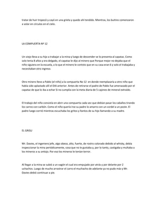 tratar de huir tropezó y cayó en una grieta y quedo ahí tendido. Mientras, los buitres comenzaron
a volar en círculos en el cielo.

LA COMPUERTA Nº 12

Un viejo lleva a su hijo a trabajar a la mina y luego de descender se lo presenta al capataz. Como
solo tenia 8 años y era delgado, el capataz le dijo al minero que Porque mejor no dejaba que el
niño siguiera en la escuela, a lo que el minero le contsto que en su casa eran 6 y solo el trabajaba y
necesitaban otro ingreso.

Otro minero llevo a Pablo (el niño) a la compuerta No 12 en donde reemplazaría a otro niño que
había sido aplastado allí el DIA anterior. Antes de retirarse el padre de Pablo fue amenazado por el
capataz de que lo iba a echar Si no cumplía con la meta diaria de 5 cajones de mineral extraído.

El trabajo del niño consistía en abrir una compuerta cada vez que debían pasar los caballos tirando
los carros con carbón. Como el niño quería irse su padre lo amarro con un cordel a un poste. El
padre luego corrió mientras escuchaba los gritos y llantos de su hijo llamando a su madre.

EL GRISU

Mr. Davies, el ingeniero jefe, algo obeso, alto, fuerte, de rostro colorado debido al whisky, debía
inspeccionar la mina periódicamente, cosa que no le gustaba y, por lo tanto, castigaba y multaba a
los mineros a su antojo. Por eso los mineros le tenían terror.

Al llegar a la mina se subió a un vagón el cual era empujado por atrás y por delante por 2
uchachos. Luego de mucho arrastrar el carro el muchacho de adelante ya no pudo más y Mr.
Davies debió continuar a pie.

 