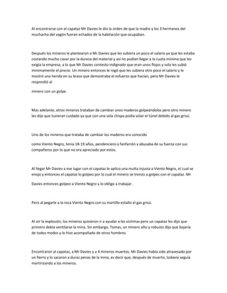Al encontrarse con el capataz Mr Davies le dio la orden de que la madre y los 3 hermanos del
muchacho del vagón fueran echados de la habitación que ocupaban.

Después los mineros le plantearon a Mr Davies que les subiera un poco el salario ya que les estaba
costando mucho cavar por la dureza del material y así no podían llegar a la cuota mínima que les
exigía la empresa, a lo que Mr Davies contesto indignado que eran unos flojos y solo les subió
minimamente el precio. Un minero entonces le rogó que les subiera otro poco el salario y le
mostró una herida en su brazo que demostraba el esfuerzo que hacían, pero Mr Davies le
respondió al
minero con un golpe.

Mas adelante, otros mineros trataban de cambiar unos maderos golpeándolos pero otro minero
les dijo que tuvieran cuidado ya que con una sola chispa podía volar el túnel debido al gas grisú.

Uno de los mineros que trataba de cambiar los maderos era conocido
como Viento Negro, tenia 18-19 años, pendenciero y fanfarrón y abusaba de su fuerza con sus
compañeros por lo que no era apreciado por estos.

Al llegar Mr Davies a ese lugar con el capataz le aplico una multa injusta a Viento Negro, el cual se
enojo y entonces el capataz lo golpeo por lo cual el minero se trenzo a golpes con el capataz. Mr
Davies entonces golpeo a Viento Negro y lo obligo a trabajar.

Pero al pegarle a la roca Viento Negro con su martillo estallo el gas grisú.

Al oír la explosión, los mineros quisieron ir a ayudar a las victimas pero un capataz les dijo que
primero debía ventilarse la mina. Sin embargo, Tomas, un minero alto y robusto dijo que bajaría
de todos modos y lo hizo acompañado de otros hombres.

Encontraron al capataz, a Mr Davies y a 4 mineros muertos. Mr Davies había sido atravesado por
un fierro y lo sacaron a duras penas de la mina, es decir que, después de muerto, todavía seguía
martirizando a los mineros.

 