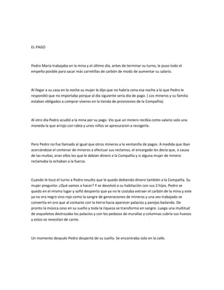 EL PAGO

Pedro Maria trabajaba en la mina y el último día, antes de terminar su turno, le puso todo el
empeño posible para sacar más carretillas de carbón de modo de aumentar su salario.

Al llegar a su casa en la noche su mujer le dijo que no habría cena esa noche a lo que Pedro le
respondió que no importaba porque al día siguiente seria día de pago. ( Los mineros y su familia
estaban obligados a comprar víveres en la tienda de provisiones de la Compañía).

Al otro día Pedro acudió a la mina por su pago. Vio que un minero recibía como salario solo una
moneda la que arrojo con rabia y unos niños se apresuraron a recogerla.

Pero Pedro no fue llamado al igual que otros mineros a la ventanilla de pagos. A medida que iban
acercándose el centenar de mineros a efectuar sus reclamos, el encargado les decía que, a causa
de las multas, eran ellos los que le debían dinero a la Compañía y si alguna mujer de minero
reclamaba la echaban a la fuerza.

Cuando le toco el turno a Pedro resulto que le quedo debiendo dinero también a la Compañía. Su
mujer pregunto: ¿Qué vamos a hacer? Y se devolvió a su habitación con sus 2 hijos. Pedro se
quedo en el mismo lugar y soñó despierto que ya no le costaba extraer el carbón de la mina y este
ya no era negro sino rojo como la sangre de generaciones de mineros y una vez trabajado se
convertía en oro que al contacto con la tierra hacia aparecer palacios y parejas bailando. De
pronto la música ceso en su sueño y toda la riqueza se transformo en sangre. Luego una multitud
de esqueletos destrozaba los palacios y con los pedazos de murallas y columnas cubría sus huesos
y estos se revestían de carne.

Un momento después Pedro despertó de su sueño. Se encontraba solo en la calle.

 