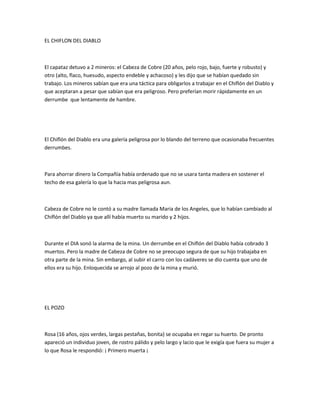 EL CHIFLON DEL DIABLO

El capataz detuvo a 2 mineros: el Cabeza de Cobre (20 años, pelo rojo, bajo, fuerte y robusto) y
otro (alto, flaco, huesudo, aspecto endeble y achacoso) y les dijo que se habían quedado sin
trabajo. Los mineros sabían que era una táctica para obligarlos a trabajar en el Chiflón del Diablo y
que aceptaran a pesar que sabían que era peligroso. Pero preferían morir rápidamente en un
derrumbe que lentamente de hambre.

El Chiflón del Diablo era una galería peligrosa por lo blando del terreno que ocasionaba frecuentes
derrumbes.

Para ahorrar dinero la Compañía había ordenado que no se usara tanta madera en sostener el
techo de esa galería lo que la hacia mas peligrosa aun.

Cabeza de Cobre no le contó a su madre llamada Maria de los Angeles, que lo habían cambiado al
Chiflón del Diablo ya que allí había muerto su marido y 2 hijos.

Durante el DIA sonó la alarma de la mina. Un derrumbe en el Chiflón del Diablo había cobrado 3
muertos. Pero la madre de Cabeza de Cobre no se preocupo segura de que su hijo trabajaba en
otra parte de la mina. Sin embargo, al subir el carro con los cadáveres se dio cuenta que uno de
ellos era su hijo. Enloquecida se arrojo al pozo de la mina y murió.

EL POZO

Rosa (16 años, ojos verdes, largas pestañas, bonita) se ocupaba en regar su huerto. De pronto
apareció un individuo joven, de rostro pálido y pelo largo y lacio que le exigía que fuera su mujer a
lo que Rosa le respondió: ¡ Primero muerta ¡

 