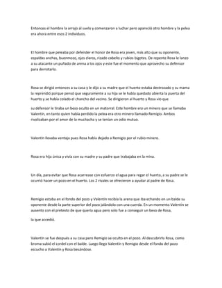 Entonces el hombre la arrojo al suelo y comenzaron a luchar pero apareció otro hombre y la pelea
era ahora entre esos 2 individuos.

El hombre que peleaba por defender el honor de Rosa era joven, más alto que su oponente,
espaldas anchas, buenmozo, ojos claros, rizado cabello y rubios bigotes. De repente Rosa le lanzo
a su atacante un puñado de arena a los ojos y este fue el momento que aprovecho su defensor
para derrotarlo.

Rosa se dirigió entonces a su casa y le dijo a su madre que el huerto estaba destrozado y su mama
la reprendió porque pensó que seguramente a su hija se le había quedado abierta la puerta del
huerto y se había colado el chancho del vecino. Se dirigieron al huerto y Rosa vio que
su defensor le tiraba un beso oculto en un matorral. Este hombre era un minero que se llamaba
Valentín, en tanto quien había perdido la pelea era otro minero llamado Remigio. Ambos
rivalizaban por el amor de la muchacha y se tenían un odio mutuo.

Valentín llevaba ventaja pues Rosa había dejado a Remigio por el rubio minero.

Rosa era hija única y vivía con su madre y su padre que trabajaba en la mina.

Un día, para evitar que Rosa acarrease con esfuerzo el agua para regar el huerto, a su padre se le
ocurrió hacer un pozo en el huerto. Los 2 rivales se ofrecieron a ayudar al padre de Rosa.

Remigio estaba en el fondo del pozo y Valentín recibía la arena que iba echando en un balde su
oponente desde la parte superior del pozo jalándolo con una cuerda. En un momento Valentín se
ausento con el pretexto de que quería agua pero solo fue a conseguir un beso de Rosa,
la que accedió.

Valentín se fue después a su casa pero Remigio se oculto en el pozo. Al descubrirlo Rosa, como
broma subió el cordel con el balde. Luego llego Valentín y Remigio desde el fondo del pozo
escucho a Valentín y Rosa besándose.

 