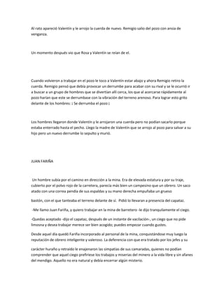 Al rato apareció Valentín y le arrojo la cuerda de nuevo. Remigio salio del pozo con ansia de
venganza.

Un momento después vio que Rosa y Valentín se reían de el.

Cuando volvieron a trabajar en el pozo le toco a Valentín estar abajo y ahora Remigio retiro la
cuerda. Remigio pensó que debía provocar un derrumbe para acabar con su rival y se le ocurrió ir
a buscar a un grupo de hombres que se divertían allí cerca, los que al acercarse rápidamente al
pozo harían que este se derrumbase con la vibración del terreno arenoso. Para lograr esto grito
delante de los hombres: ¡ Se derrumba el pozo ¡

Los hombres llegaron donde Valentín y le arrojaron una cuerda pero no podían sacarlo porque
estaba enterrado hasta el pecho. Llego la madre de Valentín que se arrojo al pozo para salvar a su
hijo pero un nuevo derrumbe lo sepulto y murió.

JUAN FARIÑA

Un hombre subía por el camino en dirección a la mina. Era de elevada estatura y por su traje,
cubierto por el polvo rojo de la carretera, parecía más bien un campesino que un obrero. Un saco
atado con una correa pendía de sus espaldas y su mano derecha empuñaba un grueso
bastón, con el que tanteaba el terreno delante de sí. Pidió lo llevaran a presencia del capataz.
-Me llamo Juan Fariña, y quiero trabajar en la mina de barretero -le dijo tranquilamente el ciego.
-Quedas aceptado -dijo el capataz, después de un instante de vacilación-, un ciego que no pide
limosna y desea trabajar merece ser bien acogido; puedes empezar cuando gustes.
Desde aquel día quedó Fariña incorporado al personal de la mina, conquistándose muy luego la
reputación de obrero inteligente y valeroso. La deferencia con que era tratado por los jefes y su
carácter huraño y retraído le enajenaron las simpatías de sus camaradas, quienes no podían
comprender que aquel ciego prefiriese los trabajos y miserias del minero a la vida libre y sin afanes
del mendigo. Aquello no era natural y debía encerrar algún misterio.

 