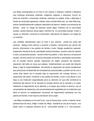 Las faltas consideradas en el nivel 4 son colocar o distribuir material o literatura
que contenga amenazas violentas, imágenes vulgares u obscenas, incurrir en
actos de coerción o amenazas violentas, participar en peleas, riñas o altercado a
través de conductas agresivas, realizar acoso escolar Bull ying y/o ciber Bull ying,
activar injustificadamente cualquier dispositivo de alarma, realizar una amenaza de
bomba, crear un riesgo de lesiones serias algún miembro de la comunidad
escolar, causar lesiones serias algún miembro de la comunidad escolar. Incitar o
causar un disturbio, provocar la combustión, detonación de objetos o el riesgo de
un incendio.
Las medidas disciplinarias para el nivel 4 son exhorto verbal por parte del
docente, dialogo entre alumno y docente o director, compromiso por escrito del
alumno informando a los padres de familia o tutor, trabajo académico especial,
suspensión temporal de las actividades extracurriculares, reunión entre los padres
o tutor y el personal escolar, reunión entre los padres o tutor alumno y el personal
escolar, servicio social con anuencia del padre de familia y actividades autorizadas
por el consejo técnico escolar requisición de objeto causante del disturbio,
reposición del daño en caso que aplique, Implementación por parte del docente
titular y bajo la responsabililidad del director la asignación de tareas académicas
que promuevan el desarrollo de competencias psicosociales y podrán ser de uno o
varios días dentro de la escuela bajo la supervisión del consejo técnico y la
supervisión del usaer, invitación a los padres de familia o tutor a que lleven a sus
hijos a una institución especializada para su atención sin que ello condicione la
presencia del alumno en la escuela el consejo técnico de la escuela y la usaer
realizaran el seguimiento de la atención y el apoyo que reciba el alumno, con el
comprobante de asistencia y las recomendaciones expedidas por la institución que
tiene el alumno se establecerán reuniones de seguimiento periódicas con los
padres de familia o tutor bajo la orientación de la usaer.
Las faltas consideras en el nivel 5 son usar la fuerza para tomar o intentar tomar
pertenencias de otros, infligir o tratar de infligir mediante el uso de la fuerza una
lesión seria a cualquier persona de la comunidad escolar o a otra persona,
 