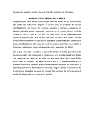 Posesión de cualquier arma de fuego o imitación, explosivos o artificiales.
MEDIDAS DISCIPLINARIAS APLICABLES.
Suspensión por parte de los directores por tres días dentro de las instalaciones
del plantel con actividades dirigidas y supervisadas por personal del equipo
interdisciplinario con banco de reactivos, canalizar a atención psicológica en
alguna institución publica, suspensión sugerida por el consejo técnico continúa
durante un periodo cinco a ocho días de clase dentro de las instalaciones del
plantel, suspensión por parte de los directores por cinco días dentro de las
instalaciones del plantel con actividades dirigidas y supervisadas por personal del
equipo interdisciplinario con banco de reactivos, cuándo alumnos causen daños a
terceros o instalaciones (aviso a los padres o tutor reparación del daño).
Por lo que debemos considerar la ejecución de las conductas que infringen la
disciplina escolar los estudiantes al interponerles una medida disciplinaria de las
que menciona esta misma ley es evitar que trascienda el problema fuera de las
instituciones educativas y así lograr el marco para la convivencia escolar es un
referente común que permitirá a las escuelas construir espacios de convivencia y
aprendizaje armónico, democráticos influyentes y seguros donde cada miembro de
la comunidad educativa es capaz de resolver los conflictos de forma pacifica al
través del dialogo y de la comunicación asertiva.
.
 