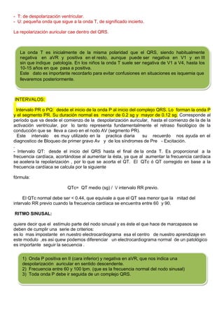 - T: de despolarización ventricular.
- U: pequeña onda que sigue a la onda T, de significado incierto.

La repolarización auricular cae dentro del QRS.



   La onda T es inicialmente de la misma polaridad que el QRS, siendo habitualmente
   negativa en aVR y positiva en el resto, aunque puede ser negativa en V1 y en III
   sin que indique patología. En los niños la onda T suele ser negativa de V1 a V4, hasta los
   10-15 años en que pasa a positiva.
   Este dato es importante recordarlo para evitar confusiones en situaciones es isquemia que
   llevaremos posteriormente.



INTERVALOS:

  Intervalo PR o PQ: desde el inicio de la onda P al inicio del complejo QRS. Lo forman la onda P
y el segmento PR. Su duración normal es menor de 0.2 sg y mayor de 0.12 sg. Corresponde al
período que va desde el comienzo de la despolarización auricular, hasta el comienzo de la de la
activación ventricular, por lo tanto representa fundamentalmente el retraso fisiológico de la
conducción que se lleva a cavo en el nodo AV (segmento PR).
   Este intervalo es muy utilizado en la practica diaria          su recuerdo nos ayuda en el
diagnostico de Bloqueo de primer gravo Av y de los síndromes de Pre - Excitación.
.
- Intervalo QT: desde el inicio del QRS hasta el final de la onda T. Es proporcional a la
frecuencia cardíaca, acortándose al aumentar la ésta, ya que al aumentar la frecuencia cardíaca
se acelera la repolarización , por lo que se acorta el QT. El QTc ó QT corregido en base a la
frecuencia cardíaca se calcula por la siguiente

fórmula:

                          QTc= QT medio (sg) / / intervalo RR previo.

     El QTc normal debe ser < 0.44, que equivale a que el QT sea menor que la mitad del
intervalo RR previo cuando la frecuencia cardíaca se encuentra entre 60 y 90.

RITMO SINUSAL:

quiere decir que el estímulo parte del nodo sinusal y es éste el que hace de marcapasos se
deben de cumplir una serie de criterios:
es lo mas impostante en nuestro electrocardiograma esa el centro de nuestro aprendizaje en
este modulo ,es asi quew podemos diferenciar un electrocardiograma normal de un patológico
es importante seguir la secuencia .


    1) Onda P positiva en II (cara inferior) y negativa en aVR, que nos indica una
    despolarización auricular en sentido descendente.
    2) Frecuencia entre 60 y 100 lpm. (que es la frecuencia normal del nodo sinusal)
    3) Toda onda P debe ir seguida de un complejo QRS.
 