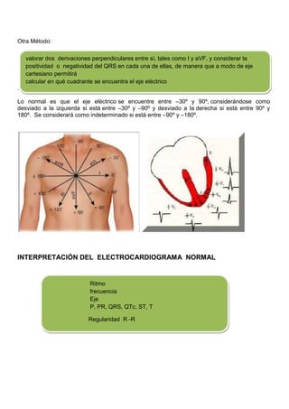 Otra Método:

    valorar dos derivaciones perpendiculares entre sí, tales como I y aVF, y considerar la
    positividad o negatividad del QRS en cada una de ellas, de manera que a modo de eje
    cartesiano permitirá
    calcular en qué cuadrante se encuentra el eje eléctrico
.

Lo normal es que el eje eléctrico se encuentre entre –30º y 90º, considerándose como
desviado a la izquierda si está entre –30º y –90º y desviado a la derecha si está entre 90º y
180º. Se considerará como indeterminado si está entre –90º y –180º.




INTERPRETACIÓN DEL ELECTROCARDIOGRAMA NORMAL


                            Ritmo
                            frecuencia
                            Eje
                            P, PR, QRS, QTc, ST, T

                           Regularidad R -R
 