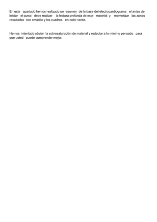 En este apartado hemos realizado un resumen de la base del electrocardiograma el antes de
iniciar el curso debe realizar la lectura profunda de este material y memorizar las zonas
resaltadas con amarillo y los cuadros en color verde.



Hemos intentado obviar la sobresaturación de material y redactar a lo mínimo pensado para
que usted puede comprender mejor.
 