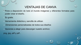 VENTAJAS DE CANVA
oPone a disposición de todo el mundo imágenes y diferentes formatos para
poder crear el diseño.
oEs gratis.
oHerramienta didáctica y sencilla de utilizar.
o Dimensiones personalizadas de todos sus diseños
oOpciones a elegir para descargar nuestro archivo:
png, jpg, pdf y pdf .
 