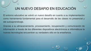 UN NUEVO DESAFIO EN EDUCACIÓN
El entorno educativo se volvió un nuevo desafío en cuanto a su implementación
como herramienta fundamental para el desarrollo de las clases no presencial y
del autoaprendizaje.
Gracias a su almacenamiento, procesamiento, recuperación y comunicación de
información a través de los diferentes dispositivos electrónicos e informáticos la
nuevas tecnologías encuentran su verdadero sitio en la enseñanza.
 