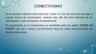 CONECTIVISMO
Es la conexión colectiva entre todos los “nodos” en una red, es la que da lugar a
nuevas formas de conocimiento, creando más allá del nivel individual de los
participantes y está cambiando constantemente.
El conocimiento en el conectivismo se manifiesta entre los nodos “DESDE UN
PUNTO”; que van y vienen y la información fluye por redes interconectadas con
muchas otras redes.
 