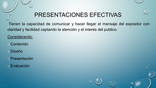 PRESENTACIONES EFECTIVAS
Tienen la capacidad de comunicar y hacer llegar el mensaje del expositor con
claridad y facilidad captando la atención y el interés del publico.
Considerando:
oContenido
oDiseño
oPresentación
oEvaluación
 