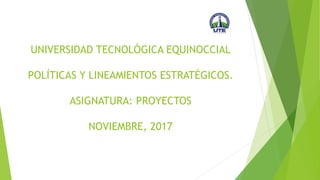UNIVERSIDAD TECNOLÓGICA EQUINOCCIAL
POLÍTICAS Y LINEAMIENTOS ESTRATÉGICOS.
ASIGNATURA: PROYECTOS
NOVIEMBRE, 2017
 
