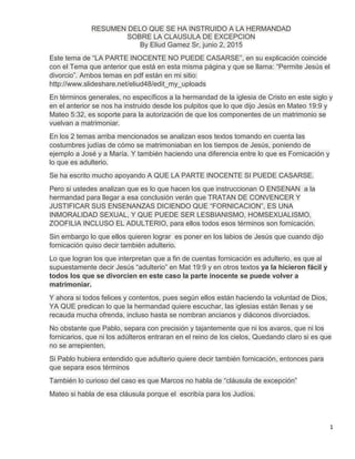 1
RESUMEN DELO QUE SE HA INSTRUIDO A LA HERMANDAD
SOBRE LA CLAUSULA DE EXCEPCION
By Eliud Gamez Sr, junio 2, 2015
Este tema de “LA PARTE INOCENTE NO PUEDE CASARSE”, en su explicación coincide
con el Tema que anterior que está en esta misma página y que se llama: “Permite Jesús el
divorcio”. Ambos temas en pdf están en mi sitio:
http://www.slideshare.net/eliud48/edit_my_uploads
En términos generales, no específicos a la hermandad de la iglesia de Cristo en este siglo y
en el anterior se nos ha instruido desde los pulpitos que lo que dijo Jesús en Mateo 19:9 y
Mateo 5:32, es soporte para la autorización de que los componentes de un matrimonio se
vuelvan a matrimoniar.
En los 2 temas arriba mencionados se analizan esos textos tomando en cuenta las
costumbres judías de cómo se matrimoniaban en los tiempos de Jesús, poniendo de
ejemplo a José y a María. Y también haciendo una diferencia entre lo que es Fornicación y
lo que es adulterio.
Se ha escrito mucho apoyando A QUE LA PARTE INOCENTE SI PUEDE CASARSE.
Pero si ustedes analizan que es lo que hacen los que instruccionan O ENSENAN a la
hermandad para llegar a esa conclusión verán que TRATAN DE CONVENCER Y
JUSTIFICAR SUS ENSENANZAS DICIENDO QUE “FORNICACION”, ES UNA
INMORALIDAD SEXUAL, Y QUE PUEDE SER LESBIANISMO, HOMSEXUALISMO,
ZOOFILIA INCLUSO EL ADULTERIO, para ellos todos esos términos son fornicación.
Sin embargo lo que ellos quieren lograr es poner en los labios de Jesús que cuando dijo
fornicación quiso decir también adulterio.
Lo que logran los que interpretan que a fin de cuentas fornicación es adulterio, es que al
supuestamente decir Jesús “adulterio” en Mat 19:9 y en otros textos ya la hicieron fácil y
todos los que se divorcien en este caso la parte inocente se puede volver a
matrimoniar.
Y ahora si todos felices y contentos, pues según ellos están haciendo la voluntad de Dios,
YA QUE predican lo que la hermandad quiere escuchar, las iglesias están llenas y se
recauda mucha ofrenda, incluso hasta se nombran ancianos y diáconos divorciados.
No obstante que Pablo, separa con precisión y tajantemente que ni los avaros, que ni los
fornicarios, que ni los adúlteros entraran en el reino de los cielos, Quedando claro si es que
no se arrepienten,
Si Pablo hubiera entendido que adulterio quiere decir también fornicación, entonces para
que separa esos términos
También lo curioso del caso es que Marcos no habla de “cláusula de excepción”
Mateo si habla de esa cláusula porque el escribía para los Judíos.
 