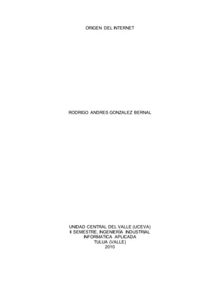 ORIGEN DEL INTERNET
RODRIGO ANDRES GONZALEZ BERNAL
UNIDAD CENTRAL DEL VALLE (UCEVA)
II SEMESTRE, INGENIERÍA INDUSTRIAL
INFORMATICA APLICADA
TULUA (VALLE)
2010
 