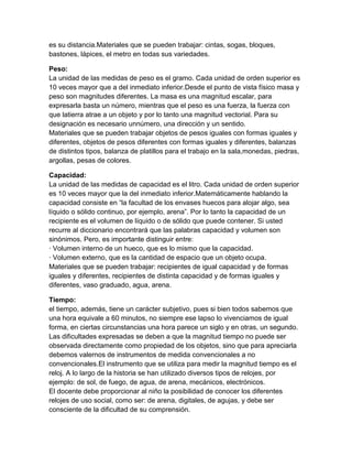 es su distancia.Materiales que se pueden trabajar: cintas, sogas, bloques,
bastones, lápices, el metro en todas sus variedades.
Peso:
La unidad de las medidas de peso es el gramo. Cada unidad de orden superior es
10 veces mayor que a del inmediato inferior.Desde el punto de vista físico masa y
peso son magnitudes diferentes. La masa es una magnitud escalar, para
expresarla basta un número, mientras que el peso es una fuerza, la fuerza con
que latierra atrae a un objeto y por lo tanto una magnitud vectorial. Para su
designación es necesario unnúmero, una dirección y un sentido.
Materiales que se pueden trabajar objetos de pesos iguales con formas iguales y
diferentes, objetos de pesos diferentes con formas iguales y diferentes, balanzas
de distintos tipos, balanza de platillos para el trabajo en la sala,monedas, piedras,
argollas, pesas de colores.
Capacidad:
La unidad de las medidas de capacidad es el litro. Cada unidad de orden superior
es 10 veces mayor que la del inmediato inferior.Matemáticamente hablando la
capacidad consiste en “la facultad de los envases huecos para alojar algo, sea
líquido o sólido continuo, por ejemplo, arena”. Por lo tanto la capacidad de un
recipiente es el volumen de líquido o de sólido que puede contener. Si usted
recurre al diccionario encontrará que las palabras capacidad y volumen son
sinónimos. Pero, es importante distinguir entre:
· Volumen interno de un hueco, que es lo mismo que la capacidad.
· Volumen externo, que es la cantidad de espacio que un objeto ocupa.
Materiales que se pueden trabajar: recipientes de igual capacidad y de formas
iguales y diferentes, recipientes de distinta capacidad y de formas iguales y
diferentes, vaso graduado, agua, arena.
Tiempo:
el tiempo, además, tiene un carácter subjetivo, pues si bien todos sabemos que
una hora equivale a 60 minutos, no siempre ese lapso lo vivenciamos de igual
forma, en ciertas circunstancias una hora parece un siglo y en otras, un segundo.
Las dificultades expresadas se deben a que la magnitud tiempo no puede ser
observada directamente como propiedad de los objetos, sino que para apreciarla
debemos valernos de instrumentos de medida convencionales a no
convencionales.El instrumento que se utiliza para medir la magnitud tiempo es el
reloj. A lo largo de la historia se han utilizado diversos tipos de relojes, por
ejemplo: de sol, de fuego, de agua, de arena, mecánicos, electrónicos.
El docente debe proporcionar al niño la posibilidad de conocer los diferentes
relojes de uso social, como ser: de arena, digitales, de agujas, y debe ser
consciente de la dificultad de su comprensión.
 