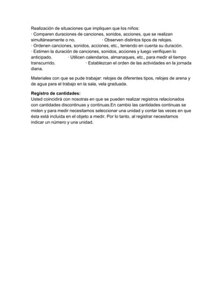 Realización de situaciones que impliquen que los niños:
· Comparen duraciones de canciones, sonidos, acciones, que se realizan
simultáneamente o no. · Observen distintos tipos de relojes.
· Ordenen canciones, sonidos, acciones, etc., teniendo en cuenta su duración.
· Estimen la duración de canciones, sonidos, acciones y luego verifiquen lo
anticipado. · Utilicen calendarios, almanaques, etc., para medir el tiempo
transcurrido. · Establezcan el orden de las actividades en la jornada
diana.
Materiales con que se pude trabajar: relojes de diferentes tipos, relojes de arena y
de agua para el trabajo en la sala, vela graduada.
Registro de cantidades:
Usted coincidirá con nosotras en que se pueden realizar registros relacionados
con cantidades discontinuas y continuas.En cambio las cantidades continuas se
miden y para medir necesitamos seleccionar una unidad y contar las veces en que
ésta está incluida en el objeto a medir. Por lo tanto, al registrar necesitamos
indicar un número y una unidad.
 