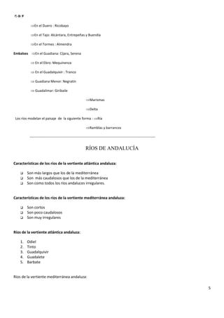 ⇒En el Duero : Ricobayo

           ⇒En el Tajo: Alcántara, Entrepeñas y Buendía

           ⇒En el Tormes : Almendra

Embalses ⇒En el Guadiana: Cíjara, Serena

           ⇒ En el Ebro: Mequinenza

           ⇒ En el Guadalquivir : Tranco

           ⇒ Guadiana Menor: Negratín

           ⇒ Guadalimar: Giribaile

                                                          ⇒Marismas

                                                          ⇒Delta

 Los ríos modelan el paisaje de la siguiente forma : ⇒Ría

                                                          ⇒Ramblas y barrancos

          -------------------------------------------------------------------------------------------------------------


                                                          RÍOS DE ANDALUCÍA

Características de los ríos de la vertiente atlántica andaluza:

         Son más largos que los de la mediterránea
         Son más caudalosos que los de la mediterránea
         Son como todos los ríos andaluces irregulares.


Características de los ríos de la vertiente mediterránea andaluza:

         Son cortos
         Son poco caudalosos
         Son muy irregulares


Ríos de la vertiente atlántica andaluza:

    1.   Odiel
    2.   Tinto
    3.   Guadalquivir
    4.   Guadalete
    5.   Barbate


Ríos de la vertiente mediterránea andaluza:

                                                                                                                          5
 