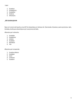 1.   Guadiaro
    2.   Guadalhorce
    3.   Guadalfeo
    4.   Andarax
    5.   Almanzora


_RÍO GUADALQUIVIR



Nace en la sierra de Cazorla y tras 657 km desemboca en Sanlucar de Barrameda. Atraviesa cuatro provincias: Jaén,
Córdoba, Sevilla para desembocar por la provincia de Cádiz.

Afluentes por la derecha:

    1.   Guadalén
    2.   Guadalimar
    3.   Jándula
    4.   Guadiato
    5.   Bembézar
    6.   Víar


Afluentes por la izquierda:

    1.   Guadiana Menor
    2.   Guadajoz
    3.   Genil
    4.   Corbones
    5.   Guadaira




                                                                                                               6
 