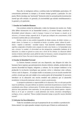 Para ello, la inteligencia utiliza y combina todas las habilidades particulares. El
conocimiento pertinente es siempre y al mismo tiempo general y particular. En este
punto, Morin introdujo una "pertinente" distinción entre la racionalización (construcción
mental que sólo atiende a lo general) y la racionalidad, que atiende simultáneamente a
lo general y a lo particular.

3. Enseñar la Condición Humana
       Una aventura común ha embarcado a todos los humanos de nuestra era. Todos
ellos deben reconocerse en su humanidad común y, al mismo tiempo, reconocer la
diversidad cultural inherente a todo lo humano. Conocer el ser humano es situarlo en el
universo y, al mismo tiempo, separarlo de él. Al igual que cualquier otro conocimiento, el del
ser humano también debe ser contextualizado.
        Quiénes somos es una cuestión inseparable de dónde estamos, de dónde venimos y a
dónde vamos. Lo humano es y se desarrolla en bucles: a) cerebro- mente- cultura b) razón -
afecto - impulso c) individuo - sociedad -especie. Todo desarrollo verdaderamente humano
significa comprender al hombre como conjunto de todos estos bucles y a la humanidad como
una y diversa. La unidad y la diversidad son dos perspectivas inseparables fundantes de la
educación. La cultura en general no existe sino a través de las culturas. La educación deberá
mostrar el destino individual, social, global de todos los humanos y nuestro arraigamiento como
ciudadanos de la Tierra. Éste será el núcleo esencial formativo del futuro.

4. Enseñar la Identidad Terrenal
       La historia humana comenzó con una dispersión, una diáspora de todos los
humanos hacia regiones que permanecieron durante milenios aisladas, produciendo una
enorme diversidad de lenguas, religiones y culturas. En los tiempos modernos se ha
producido la revolución tecnológica que permite volver a relacionar estas culturas,
volver a unir lo disperso... El europeo medio se encuentra ya en un circuito mundial del
confort, circuito que aún está vedado a tres cuartas partes de la humanidad. Es necesario
introducir en la educación una noción mundial más poderosa que el desarrollo
económico: el desarrollo intelectual, afectivo y moral a escala terrestre.
       La perspectiva planetaria es imprescindible en la educación. Pero, no sólo para percibir
mejor los problemas, sino para elaborar un auténtico sentimiento de pertenencia a nuestra Tierra
considerada como última y primera patria. El término patria incluye referencias etimológicas y
afectivas tanto paternales como maternales. En esta perspectiva de relación paterno- materno-
filial es en la que se construirá a escala planetaria una misma conciencia antropológica,
ecológica, cívica y espiritual. "Hemos tardado demasiado tiempo en percibir nuestra identidad
terrenal".

5. Enfrentar las Incertidumbres
       Todas las sociedades creen que la perpetuación de sus modelos se producirá de
forma natural. Los siglos pasados siempre creyeron que el futuro se conformaría de
 