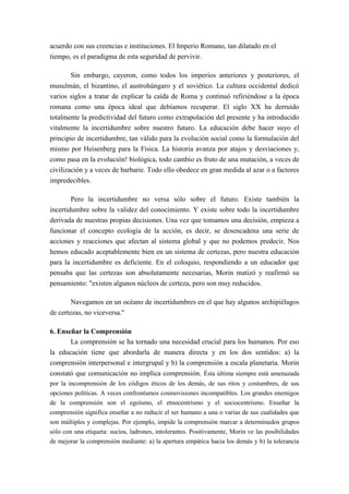 acuerdo con sus creencias e instituciones. El Imperio Romano, tan dilatado en el
tiempo, es el paradigma de esta seguridad de pervivir.

       Sin embargo, cayeron, como todos los imperios anteriores y posteriores, el
musulmán, el bizantino, el austrohúngaro y el soviético. La cultura occidental dedicó
varios siglos a tratar de explicar la caída de Roma y continuó refiriéndose a la época
romana como una época ideal que debíamos recuperar. El siglo XX ha derruido
totalmente la predictividad del futuro como extrapolación del presente y ha introducido
vitalmente la incertidumbre sobre nuestro futuro. La educación debe hacer suyo el
principio de incertidumbre, tan válido para la evolución social como la formulación del
mismo por Heisenberg para la Física. La historia avanza por atajos y desviaciones y,
como pasa en la evolución! biológica, todo cambio es fruto de una mutación, a veces de
civilización y a veces de barbarie. Todo ello obedece en gran medida al azar o a factores
impredecibles.

        Pero la incertidumbre no versa sólo sobre el futuro. Existe también la
incertidumbre sobre la validez del conocimiento. Y existe sobre todo la incertidumbre
derivada de nuestras propias decisiones. Una vez que tomamos una decisión, empieza a
funcionar el concepto ecología de la acción, es decir, se desencadena una serie de
acciones y reacciones que afectan al sistema global y que no podemos predecir. Nos
hemos educado aceptablemente bien en un sistema de certezas, pero nuestra educación
para la incertidumbre es deficiente. En el coloquio, respondiendo a un educador que
pensaba que las certezas son absolutamente necesarias, Morin matizó y reafirmó su
pensamiento: "existen algunos núcleos de certeza, pero son muy reducidos.

        Navegamos en un océano de incertidumbres en el que hay algunos archipiélagos
de certezas, no viceversa."

6. Enseñar la Comprensión
       La comprensión se ha tornado una necesidad crucial para los humanos. Por eso
la educación tiene que abordarla de manera directa y en los dos sentidos: a) la
comprensión interpersonal e intergrupal y b) la comprensión a escala planetaria. Morin
constató que comunicación no implica comprensión. Ésta última siempre está amenazada
por la incomprensión de los códigos éticos de los demás, de sus ritos y costumbres, de sus
opciones políticas. A veces confrontamos cosmovisiones incompatibles. Los grandes enemigos
de la comprensión son el egoísmo, el etnocentrismo y el sociocentrismo. Enseñar la
comprensión significa enseñar a no reducir el ser humano a una o varias de sus cualidades que
son múltiples y complejas. Por ejemplo, impide la comprensión marcar a determinados grupos
sólo con una etiqueta: sucios, ladrones, intolerantes. Positivamente, Morin ve las posibilidades
de mejorar la comprensión mediante: a) la apertura empática hacia los demás y b) la tolerancia
 