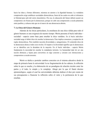hacia las ideas y formas diferentes, mientras no atenten a la dignidad humana. La verdadera
comprensión exige establecer sociedades democráticas, fuera de las cuales no cabe ni tolerancia
ni libertad para salir del cierre etnocéntrico. Por eso, la educación del futuro deberá asumir un
compromiso sin fisuras por la democracia, porque no cabe una comprensión a escala planetaria
entre pueblos y culturas más que en el marco de una democracia abierta.

7. La Etica del Género Humano
       Además de las éticas particulares, la enseñanza de una ética válida para todo el
género humano es una exigencia de nuestro tiempo. Morin presenta el bucle individuo -
sociedad - especie como base para enseñar la ética venidera. En el bucle individuo-
sociedad surge el deber ético de enseñar la democracia. Ésta implica consensos y aceptación de
reglas democráticas. Pero también necesita diversidades y antagonismos. El contenido ético de
la democracia afecta a todos esos niveles. El respeto a la diversidad significa que la democracia
no se identifica con la dictadura de la mayoría. En el bucle individuo - especie Morin
fundamenta la necesidad de enseñar la ciudadanía terrestre. La humanidad dejó de ser una
noción abstracta y lejana para convertirse en algo concreto y cercano con interacciones y
compromisos a escala terrestre.

       Morin se dedica a postular cambios concretos en el sistema educativo desde la
etapa de primaria hasta la universidad: la no fragmentación de los saberes, la reflexión
sobre lo que se enseña y la elaboración de un paradigma de relación circular entre las
partes y el todo, lo simple y lo complejo. Abogó por lo que él llamó diezmo
epistemológico, según el cual las universidades deberían dedicar el diez por ciento de
sus presupuestos a financiar la reflexión sobre el valor y la pertinencia de lo que
enseñan.
 