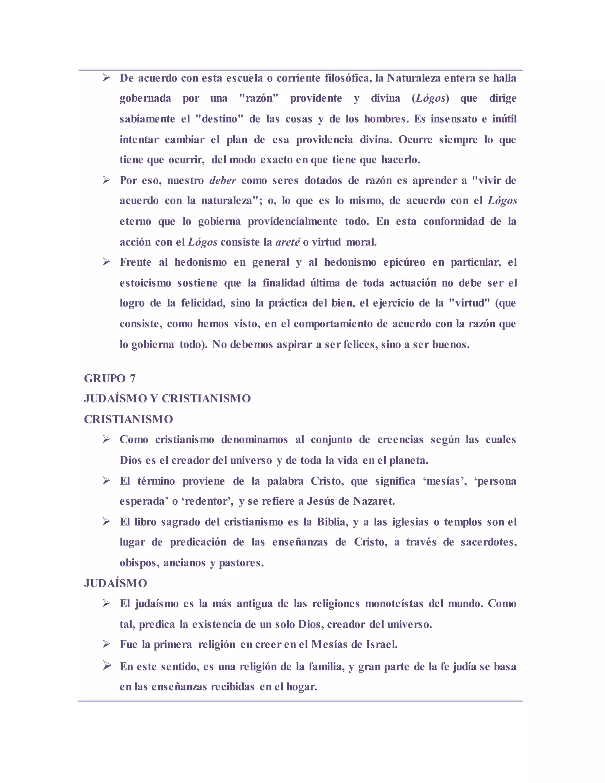  De acuerdo con esta escuela o corriente filosófica, la Naturaleza entera se halla
gobernada por una "razón" providente y divina (Lógos) que dirige
sabiamente el "destino" de las cosas y de los hombres. Es insensato e inútil
intentar cambiar el plan de esa providencia divina. Ocurre siempre lo que
tiene que ocurrir, del modo exacto en que tiene que hacerlo.
 Por eso, nuestro deber como seres dotados de razón es aprender a "vivir de
acuerdo con la naturaleza"; o, lo que es lo mismo, de acuerdo con el Lógos
eterno que lo gobierna providencialmente todo. En esta conformidad de la
acción con el Lógos consiste la areté o virtud moral.
 Frente al hedonismo en general y al hedonismo epicúreo en particular, el
estoicismo sostiene que la finalidad última de toda actuación no debe ser el
logro de la felicidad, sino la práctica del bien, el ejercicio de la "virtud" (que
consiste, como hemos visto, en el comportamiento de acuerdo con la razón que
lo gobierna todo). No debemos aspirar a ser felices, sino a ser buenos.
GRUPO 7
JUDAÍSMO Y CRISTIANISMO
CRISTIANISMO
 Como cristianismo denominamos al conjunto de creencias según las cuales
Dios es el creador del universo y de toda la vida en el planeta.
 El término proviene de la palabra Cristo, que significa ‘mesías’, ‘persona
esperada’ o ‘redentor’, y se refiere a Jesús de Nazaret.
 El libro sagrado del cristianismo es la Biblia, y a las iglesias o templos son el
lugar de predicación de las enseñanzas de Cristo, a través de sacerdotes,
obispos, ancianos y pastores.
JUDAÍSMO
 El judaísmo es la más antigua de las religiones monoteístas del mundo. Como
tal, predica la existencia de un solo Dios, creador del universo.
 Fue la primera religión en creer en el Mesías de Israel.
 En este sentido, es una religión de la familia, y gran parte de la fe judía se basa
en las enseñanzas recibidas en el hogar.
 