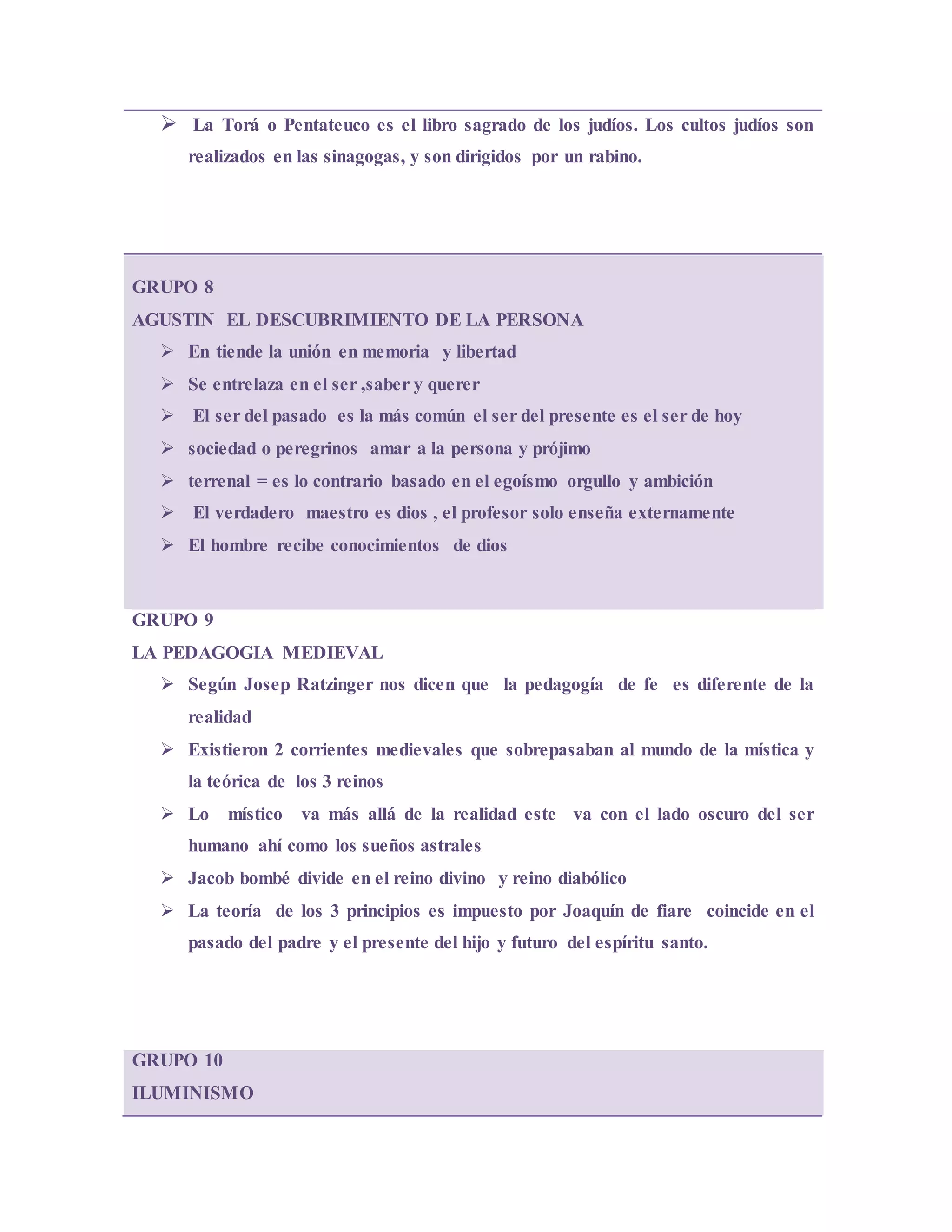  La Torá o Pentateuco es el libro sagrado de los judíos. Los cultos judíos son
realizados en las sinagogas, y son dirigidos por un rabino.
GRUPO 8
AGUSTIN EL DESCUBRIMIENTO DE LA PERSONA
 En tiende la unión en memoria y libertad
 Se entrelaza en el ser ,saber y querer
 El ser del pasado es la más común el ser del presente es el ser de hoy
 sociedad o peregrinos amar a la persona y prójimo
 terrenal = es lo contrario basado en el egoísmo orgullo y ambición
 El verdadero maestro es dios , el profesor solo enseña externamente
 El hombre recibe conocimientos de dios
GRUPO 9
LA PEDAGOGIA MEDIEVAL
 Según Josep Ratzinger nos dicen que la pedagogía de fe es diferente de la
realidad
 Existieron 2 corrientes medievales que sobrepasaban al mundo de la mística y
la teórica de los 3 reinos
 Lo místico va más allá de la realidad este va con el lado oscuro del ser
humano ahí como los sueños astrales
 Jacob bombé divide en el reino divino y reino diabólico
 La teoría de los 3 principios es impuesto por Joaquín de fiare coincide en el
pasado del padre y el presente del hijo y futuro del espíritu santo.
GRUPO 10
ILUMINISMO
 