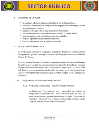 PÁGINA 10 
2. FUNCIONES DE LA DGETP 
 Centraliza y administra la disponibilidad de los fondos públicos. 
 Autoriza, a través del SIAF, las operaciones de pagaduría con cargo de fondos 
que administra y registra. 
 Elabora el Presupuesto de Caja del Gobierno Nacional. 
 Aprueba normatividad y procedimientos del SNT, a nivel nacional. 
 Autoriza apertura de cuentas bancarias de entidades. 
 Prepara y presenta sus Estados Financieros. 
 Ejecuta todo tipo de operaciones de tesorería. 
3. PROGRAMACIÓN FINANCIERA 
La programación financiera comprende un conjunto de acciones relacionadas con 
la supervisión, gestión, control y evaluación de los flujos de entradas y salidas de 
fondos del Tesoro. 
La programación financiera constituye una propuesta que debe ser aprobada por 
las autoridades competentes, se concreta en la asignación de cuotas de pago que 
otorgaran disponibilidades financieras para realizar pagos contra la Cuenta Única 
del Tesoro o procedimientos tradicionales de pagos y, de ser necesaria, en 
acciones para obtener financiamiento que permitan cumplir con las obligaciones 
asumidas. 
3.1. Programación Financiera del Tesoro Nacional. 
3.1.1. Programación Financiera – Recursos Tesoro Nacional 
La Oficina de Programación será responsable de efectuar la 
programación financiera del Tesoro Nacional, para lo cual, los 
usuarios autorizados ingresarán al sistema, al menú “Programación 
Financiera – Recursos Tesoro Nacional”, la pantalla solicitará anotar 
rango de fechas y fuente de financiamiento. 
 