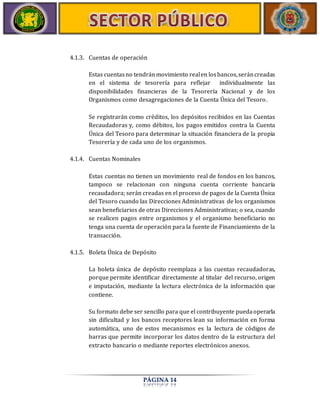 4.1.3. Cuentas de operación 
Estas cuentas no tendrán movimiento real en los bancos, serán creadas 
en el sistema de tesorería para reflejar individualmente las 
disponibilidades financieras de la Tesorería Nacional y de los 
Organismos como desagregaciones de la Cuenta Única del Tesoro. 
Se registrarán como créditos, los depósitos recibidos en las Cuentas 
Recaudadoras y, como débitos, los pagos emitidos contra la Cuenta 
Única del Tesoro para determinar la situación financiera de la propia 
Tesorería y de cada uno de los organismos. 
PÁGINA 14 
4.1.4. Cuentas Nominales 
Estas cuentas no tienen un movimiento real de fondos en los bancos, 
tampoco se relacionan con ninguna cuenta corriente bancaria 
recaudadora; serán creadas en el proceso de pagos de la Cuenta Única 
del Tesoro cuando las Direcciones Administrativas de los organismos 
sean beneficiarios de otras Direcciones Administrativas; o sea, cuando 
se realicen pagos entre organismos y el organismo beneficiario no 
tenga una cuenta de operación para la fuente de Financiamiento de la 
transacción. 
4.1.5. Boleta Única de Depósito 
La boleta única de depósito reemplaza a las cuentas recaudadoras, 
porque permite identificar directamente al titular del recurso, origen 
e imputación, mediante la lectura electrónica de la información que 
contiene. 
Su formato debe ser sencillo para que el contribuyente pueda operarla 
sin dificultad y los bancos receptores lean su información en forma 
automática, uno de estos mecanismos es la lectura de códigos de 
barras que permite incorporar los datos dentro de la estructura del 
extracto bancario o mediante reportes electrónicos anexos. 
 