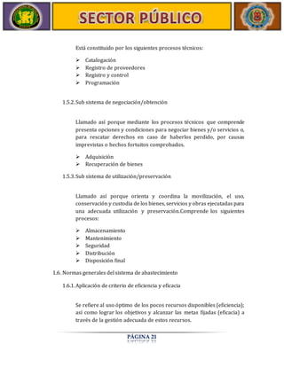 Está constituido por los siguientes procesos técnicos: 
 Catalogación 
 Registro de proveedores 
 Registro y control 
 Programación 
1.5.2. Sub sistema de negociación/obtención 
Llamado así porque mediante los procesos técnicos que comprende 
presenta opciones y condiciones para negociar bienes y/o servicios o, 
para rescatar derechos en caso de haberlos perdido, por causas 
imprevistas o hechos fortuitos comprobados. 
 Adquisición 
 Recuperación de bienes 
1.5.3. Sub sistema de utilización/preservación 
Llamado así porque orienta y coordina la movilización, el uso, 
conservación y custodia de los bienes, servicios y obras ejecutadas para 
una adecuada utilización y preservación.Comprende los siguientes 
procesos: 
PÁGINA 21 
 Almacenamiento 
 Mantenimiento 
 Seguridad 
 Distribución 
 Disposición final 
1.6. Normas generales del sistema de abastecimiento 
1.6.1. Aplicación de criterio de eficiencia y eficacia 
Se refiere al uso óptimo de los pocos recursos disponibles (eficiencia); 
así como lograr los objetivos y alcanzar las metas fijadas (eficacia) a 
través de la gestión adecuada de estos recursos. 
 