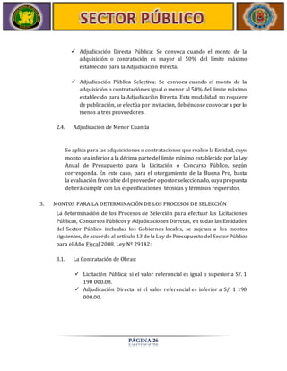  Adjudicación Directa Pública: Se convoca cuando el monto de la 
adquisición o contratación es mayor al 50% del límite máximo 
establecido para la Adjudicación Directa. 
 Adjudicación Pública Selectiva: Se convoca cuando el monto de la 
adquisición o contratación es igual o menor al 50% del límite máximo 
establecido para la Adjudicación Directa. Esta modalidad no requiere 
de publicación, se efectúa por invitación, debiéndose convocar a por lo 
menos a tres proveedores. 
2.4. Adjudicación de Menor Cuantía 
Se aplica para las adquisiciones o contrataciones que realice la Entidad, cuyo 
monto sea inferior a la décima parte del límite mínimo establecido por la Ley 
Anual de Presupuesto para la Licitación o Concurso Público, según 
corresponda. En este caso, para el otorgamiento de la Buena Pro, basta 
la evaluación favorable del proveedor o postor seleccionado, cuya propuesta 
deberá cumplir con las especificaciones técnicas y términos requeridos. 
3. MONTOS PARA LA DETERMINACIÓN DE LOS PROCESOS DE SELECCIÓN 
La determinación de los Procesos de Selección para efectuar las Licitaciones 
Públicas, Concursos Públicos y Adjudicaciones Directas, en todas las Entidades 
del Sector Público incluidas los Gobiernos locales, se sujetan a los montos 
siguientes, de acuerdo al artículo 13 de la Ley de Presupuesto del Sector Público 
para el Año Fiscal 2008, Ley Nº 29142: 
3.1. La Contratación de Obras: 
 Licitación Pública: si el valor referencial es igual o superior a S/. 1 
PÁGINA 26 
190 000.00. 
 Adjudicación Directa: si el valor referencial es inferior a S/. 1 190 
000.00. 
 