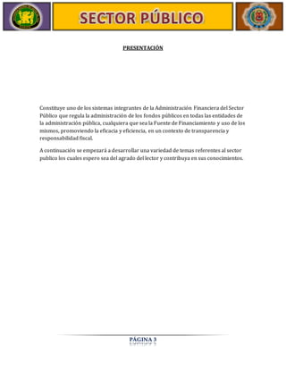 PRESENTACIÓN 
Constituye uno de los sistemas integrantes de la Administración Financiera del Sector 
Público que regula la administración de los fondos públicos en todas las entidades de 
la administración pública, cualquiera que sea la Fuente de Financiamiento y uso de los 
mismos, promoviendo la eficacia y eficiencia, en un contexto de transparencia y 
responsabilidad fiscal. 
A continuación se empezará a desarrollar una variedad de temas referentes al sector 
publico los cuales espero sea del agrado del lector y contribuya en sus conocimientos. 
PÁGINA 3 
 