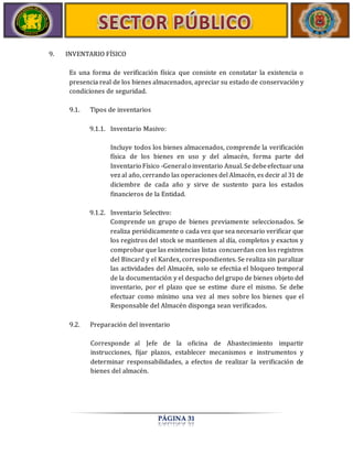 PÁGINA 31 
9. INVENTARIO FÍSICO 
Es una forma de verificación física que consiste en constatar la existencia o 
presencia real de los bienes almacenados, apreciar su estado de conservación y 
condiciones de seguridad. 
9.1. Tipos de inventarios 
9.1.1. Inventario Masivo: 
Incluye todos los bienes almacenados, comprende la verificación 
física de los bienes en uso y del almacén, forma parte del 
Inventario Físico -General o inventario Anual. Se debe efectuar una 
vez al año, cerrando las operaciones del Almacén, es decir al 31 de 
diciembre de cada año y sirve de sustento para los estados 
financieros de la Entidad. 
9.1.2. Inventario Selectivo: 
Comprende un grupo de bienes previamente seleccionados. Se 
realiza periódicamente o cada vez que sea necesario verificar que 
los registros del stock se mantienen al día, completos y exactos y 
comprobar que las existencias listas concuerdan con los registros 
del Bincard y el Kardex, correspondientes. Se realiza sin paralizar 
las actividades del Almacén, solo se efectúa el bloqueo temporal 
de la documentación y el despacho del grupo de bienes objeto del 
inventario, por el plazo que se estime dure el mismo. Se debe 
efectuar como mínimo una vez al mes sobre los bienes que el 
Responsable del Almacén disponga sean verificados. 
9.2. Preparación del inventario 
Corresponde al Jefe de la oficina de Abastecimiento impartir 
instrucciones, fijar plazos, establecer mecanismos e instrumentos y 
determinar responsabilidades, a efectos de realizar la verificación de 
bienes del almacén. 
 
