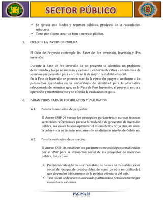  Se ejecuta con fondos y recursos públicos, producto de la recaudación 
PÁGINA 35 
tributaria. 
 Tiene por objeto crear un bien o servicio público. 
5. CICLO DE LA INVERSION PUBLICA 
El Ciclo de Proyecto contempla las Fases de Pre inversión, Inversión y Pos 
inversión. 
Durante la Fase de Pre inversión de un proyecto se identifica un problema 
determinado y luego se analizan y evalúan - en forma iterativa - alternativas de 
solución que permitan para encontrar la de mayor rentabilidad social. 
En la Fase de Inversión se pone en marcha la ejecución proyecto conforme a los 
parámetros aprobados en la declaratoria de viabilidad para la alternativa 
seleccionada de mientras que, en la Fase de Post Inversión, el proyecto entra a 
operación y mantenimiento y se efectúa la evaluación ex post. 
6. PARAMETROS PARA SU FORMULACION Y EVALUACION 
6.1. Para la formulación de proyectos: 
El Anexo SNIP 09 recoge los principales parámetros y normas técnicas 
sectoriales referenciales para la formulación de proyectos de inversión 
pública, los cuales buscan optimizar el diseño de los proyectos, así como 
la coherencia en las intervenciones de los distintos niveles de Gobierno. 
6.2. Para la evaluación de proyectos: 
El Anexo SNIP 10, establece los parámetros metodológicos establecidos 
por el SNIP para la evaluación social de los proyectos de inversión 
pública, tales como: 
 Precios sociales (de bienes transables, de bienes no transables, valor 
social del tiempo, de combustibles, de mano de obra no calificada), 
que dependen básicamente de la política tributaria del país. 
 Tasa social de descuento, calculado y actualizado periódicamente por 
consultores externos. 
 