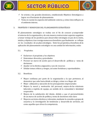  Se orienta a las grandes decisiones, estableciendo Objetivos Estratégicos a 
lograr en el horizonte de planeamiento. 
 Toma en cuenta los aspectos del ambiente externo, y cómo éstos influyen en 
PÁGINA 37 
el ambiente interno. 
3. PROPÓSITO Y BENEFICIOS DEL PLANEAMIENTO ESTRATÉGICO 
El planeamiento estratégico se realiza con el fin de conocer y comprender 
el entorno de la organización y de esta manera contrarrestar aspectos negativos 
y tomar ventaja de los positivos para desarrollar estrategias en pos de la visión, 
misión y objetivos; trae consigo numerosos beneficios, que finalmente se reflejan 
en los resultados de un plan estratégico. Entre los propósitos y beneficios de la 
aplicación del planeamiento estratégico en una unidad de información, están: 
3.1. Propósitos 
 Esclarecer el propósito y los objetivos 
 Determinar dirección y prioridades 
 Proveer un marco de acción para el desarrollo de políticas y toma de 
decisiones 
 Ayudar en la efectiva asignación y uso de recursos 
 Señalar temas críticos y riesgos, así como fortalezas y oportunidades. 
3.2. Beneficios 
 Mayor confianza por parte de la organización a la que pertenece, al 
demostrar que sabe hacia dónde se dirige y cómo va a llegar ahí 
 Mejor utilización y ejecución de los presupuestos empresariales 
 Mejora la moral y motivación del personal, mejora de las relaciones 
laborales y espíritu de equipo, un sentido de la comunidad e identidad 
corporativa 
 Mejora de la satisfacción del cliente, debido a que el personal dentro 
de un marco de acción de política y toma de decisiones más claro 
 Mayores servicios efectivos y relevantes, mediante la consulta a grupos de 
usuarios y la investigación de tendencias y desarrollo de servicios, así 
como aquellos que ofrece la competencia. 
 