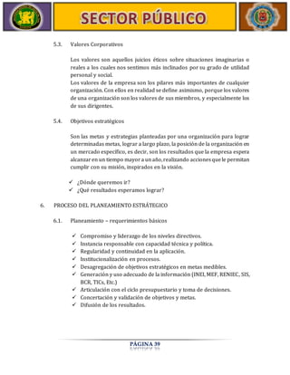 PÁGINA 39 
5.3. Valores Corporativos 
Los valores son aquellos juicios éticos sobre situaciones imaginarias o 
reales a los cuales nos sentimos más inclinados por su grado de utilidad 
personal y social. 
Los valores de la empresa son los pilares más importantes de cualquier 
organización. Con ellos en realidad se define asimismo, porque los valores 
de una organización son los valores de sus miembros, y especialmente los 
de sus dirigentes. 
5.4. Objetivos estratégicos 
Son las metas y estrategias planteadas por una organización para lograr 
determinadas metas, lograr a largo plazo, la posición de la organización en 
un mercado específico, es decir, son los resultados que la empresa espera 
alcanzar en un tiempo mayor a un año, realizando acciones que le permitan 
cumplir con su misión, inspirados en la visión. 
 ¿Dónde queremos ir? 
 ¿Qué resultados esperamos lograr? 
6. PROCESO DEL PLANEAMIENTO ESTRÁTEGICO 
6.1. Planeamiento – requerimientos básicos 
 Compromiso y liderazgo de los niveles directivos. 
 Instancia responsable con capacidad técnica y política. 
 Regularidad y continuidad en la aplicación. 
 Institucionalización en procesos. 
 Desagregación de objetivos estratégicos en metas medibles. 
 Generación y uso adecuado de la información (INEI, MEF, RENIEC, SIS, 
BCR, TICs, Etc.) 
 Articulación con el ciclo presupuestario y toma de decisiones. 
 Concertación y validación de objetivos y metas. 
 Difusión de los resultados. 
 