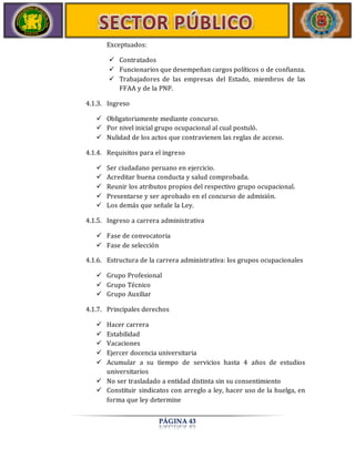 PÁGINA 43 
Exceptuados: 
 Contratados 
 Funcionarios que desempeñan cargos políticos o de confianza. 
 Trabajadores de las empresas del Estado, miembros de las 
FFAA y de la PNP. 
4.1.3. Ingreso 
 Obligatoriamente mediante concurso. 
 Por nivel inicial grupo ocupacional al cual postuló. 
 Nulidad de los actos que contravienen las reglas de acceso. 
4.1.4. Requisitos para el ingreso 
 Ser ciudadano peruano en ejercicio. 
 Acreditar buena conducta y salud comprobada. 
 Reunir los atributos propios del respectivo grupo ocupacional. 
 Presentarse y ser aprobado en el concurso de admisión. 
 Los demás que señale la Ley. 
4.1.5. Ingreso a carrera administrativa 
 Fase de convocatoria 
 Fase de selección 
4.1.6. Estructura de la carrera administrativa: los grupos ocupacionales 
 Grupo Profesional 
 Grupo Técnico 
 Grupo Auxiliar 
4.1.7. Principales derechos 
 Hacer carrera 
 Estabilidad 
 Vacaciones 
 Ejercer docencia universitaria 
 Acumular a su tiempo de servicios hasta 4 años de estudios 
universitarios 
 No ser trasladado a entidad distinta sin su consentimiento 
 Constituir sindicatos con arreglo a ley, hacer uso de la huelga, en 
forma que ley determine 
 