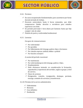 PÁGINA 44 
4.1.8. Permisos 
 En casos excepcionales fundamentados, para ausentarse por horas 
durante jornada de trabajo. 
 Docencia universitaria hasta 6 horas semanales, que debe 
compensarse‐ Similar derecho a servidores para estudios 
superiores con éxito. 
 En período post‐natal 1 hora diaria por lactancia hasta que hijo 
cumpla 1 año de edad. 
 Petición de parte y conformidad institucional. 
4.1.9. Licencias 
Con goce de remuneraciones: 
 Por enfermedad 
 Por gravidez 
 Por fallecimiento del cónyuge, padres, hijos o hermanos 
 Por citación expresa: judicial, militar o policial 
 Por función consejero 
A cuenta del período vacacional: 
 Por matrimonio 
 Por enfermedad grave del cónyuge, padres o hijos. 
 Desplazamiento 
 Debe efectuarse teniendo en consideración la formación, 
capacitación y experiencia del servidor, según su grupo y nivel 
de carrera. 
 Clases de acciones 
 Designación, rotación, reasignación, destaque, permuta, 
encargo, comisión de servicios y transferencia 
4.1.10. Término de la carrera administrativa 
 Fallecimiento 
 Renuncia 
 Cese definitivo 
 Destitución 
 