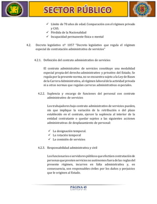  Límite de 70 años de edad. Comparación con el régimen privado 
PÁGINA 45 
y CAS. 
 Pérdida de la Nacionalidad 
 Incapacidad permanente física o mental 
4.2. Decreto legislativo nº 1057 “Decreto legislativo que regula el régimen 
especial de contratación administrativa de servicios” 
4.2.1. Definición del contrato administrativo de servicios 
El contrato administrativo de servicios constituye una modalidad 
especial propia del derecho administrativo y privativo del Estado. Se 
regula por la presente norma, no se encuentra sujeto a la Ley de Bases 
de la Carrera Administrativa, al régimen laboral de la actividad privada 
ni a otras normas que regulan carreras administrativas especiales. 
4.2.2. Suplencia y encargo de funciones del personal con contrato 
administrativo de servicios 
Los trabajadores bajo contrato administrativo de servicios pueden, 
sin que implique la variación de la retribución o del plazo 
establecido en el contrato, ejercer la suplencia al interior de la 
entidad contratante o quedar sujetos a las siguientes acciones 
administrativas de desplazamiento de personal: 
 La designación temporal. 
 La rotación temporal 
 La comisión de servicios 
4.2.3. Responsabilidad administrativa y civil 
Los funcionarios o servidores públicos que efectúen contratación de 
personas que presten servicios no autónomos fuera de las reglas del 
presente régimen, incurren en falta administrativa y, en 
consecuencia, son responsables civiles por los daños y perjuicios 
que le originen al Estado. 
 
