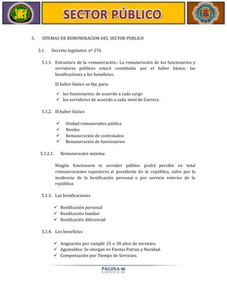 5. SITEMAS DE REMUNERACION DEL SECTOR PUBLICO 
PÁGINA 46 
5.1. Decreto legislativo nº 276 
5.1.1. Estructura de la remuneración.- La remuneración de los funcionarios y 
servidores públicos estará constituida por el haber básico, las 
bonificaciones y los beneficios. 
El haber básico se fija, para: 
 los funcionarios, de acuerdo a cada cargo 
 los servidores de acuerdo a cada nivel de Carrera. 
5.1.2. El haber básico 
 Unidad remunerativa pública 
 Niveles 
 Remuneración de contratados 
 Remuneración de funcionarios 
5.1.2.1. Remuneración máxima 
Ningún funcionario ni servidor público podrá percibir en total 
remuneraciones superiores al presidente de la república, salvo por la 
incidencia de la bonificación personal o por servicio exterior de la 
república. 
5.1.3. Las bonificaciones 
 Bonificación personal 
 Bonificación familiar 
 Bonificación diferencial 
5.1.4. Los beneficios 
 Asignación por cumplir 25 o 30 años de servicios. 
 Aguinaldos: Se otorgan en Fiestas Patrias y Navidad. 
 Compensación por Tiempo de Servicios. 
 