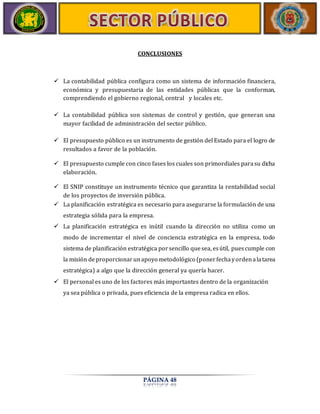 CONCLUSIONES 
 La contabilidad pública configura como un sistema de información financiera, 
económica y presupuestaria de las entidades públicas que la conforman, 
comprendiendo el gobierno regional, central y locales etc. 
 La contabilidad pública son sistemas de control y gestión, que generan una 
mayor facilidad de administración del sector público. 
 El presupuesto público es un instrumento de gestión del Estado para el logro de 
resultados a favor de la población. 
 El presupuesto cumple con cinco fases los cuales son primordiales para su dicha 
PÁGINA 48 
elaboración. 
 El SNIP constituye un instrumento técnico que garantiza la rentabilidad social 
de los proyectos de inversión pública. 
 La planificación estratégica es necesario para asegurarse la formulación de una 
estrategia sólida para la empresa. 
 La planificación estratégica es inútil cuando la dirección no utiliza como un 
modo de incrementar el nivel de conciencia estratégica en la empresa, todo 
sistema de planificación estratégica por sencillo que sea, es útil, pues cumple con 
la misión de proporcionar un apoyo metodológico (poner fecha y orden a la tarea 
estratégica) a algo que la dirección general ya quería hacer. 
 El personal es uno de los factores más importantes dentro de la organización 
ya sea pública o privada, pues eficiencia de la empresa radica en ellos. 
 