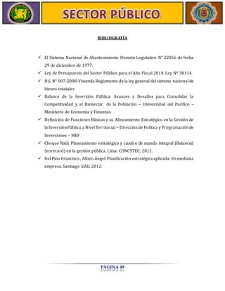 BIBLIOGRAFÍA 
 El Sistema Nacional de Abastecimiento Decreto Legislativo N° 22056 de fecha 
PÁGINA 49 
29 de diciembre de 1977. 
 Ley de Presupuesto del Sector Público para el Año Fiscal 2014. Ley Nº 30114. 
 D.S. N° 007-2008-Vivienda Reglamento de la ley general del sistema nacional de 
bienes estatales 
 Balance de la Inversión Pública: Avances y Desafíos para Consolidar la 
Competitividad y el Bienestar de la Población – Universidad del Pacifico – 
Ministerio de Economía y Finanzas. 
 Definición de Funciones Básicas y su Alineamiento Estratégico en la Gestión de 
la Inversión Pública a Nivel Territorial – Dirección de Política y Programación de 
Inversiones – MEF 
 Choque Raúl. Planeamiento estratégico y cuadro de mando integral (Balanced 
Scorecard) en la gestión pública. Lima: CONCYTEC; 2011. 
 Del Pino Francisco., Alfaro Ángel. Planificación estratégica aplicada: En mediana 
empresa. Santiago: EAE; 2012. 

