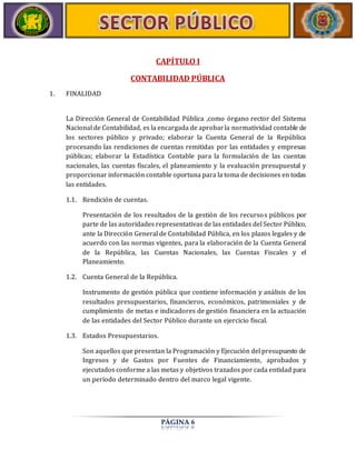 CAPÍTULO I 
CONTABILIDAD PÚBLICA 
PÁGINA 6 
1. FINALIDAD 
La Dirección General de Contabilidad Pública ,como órgano rector del Sistema 
Nacional de Contabilidad, es la encargada de aprobar la normatividad contable de 
los sectores público y privado; elaborar la Cuenta General de la República 
procesando las rendiciones de cuentas remitidas por las entidades y empresas 
públicas; elaborar la Estadística Contable para la formulación de las cuentas 
nacionales, las cuentas fiscales, el planeamiento y la evaluación presupuestal y 
proporcionar información contable oportuna para la toma de decisiones en todas 
las entidades. 
1.1. Rendición de cuentas. 
Presentación de los resultados de la gestión de los recursos públicos por 
parte de las autoridades representativas de las entidades del Sector Público, 
ante la Dirección General de Contabilidad Pública, en los plazos legales y de 
acuerdo con las normas vigentes, para la elaboración de la Cuenta General 
de la República, las Cuentas Nacionales, las Cuentas Fiscales y el 
Planeamiento. 
1.2. Cuenta General de la República. 
Instrumento de gestión pública que contiene información y análisis de los 
resultados presupuestarios, financieros, económicos, patrimoniales y de 
cumplimiento de metas e indicadores de gestión financiera en la actuación 
de las entidades del Sector Público durante un ejercicio fiscal. 
1.3. Estados Presupuestarios. 
Son aquellos que presentan la Programación y Ejecución del presupuesto de 
Ingresos y de Gastos por Fuentes de Financiamiento, aprobados y 
ejecutados conforme a las metas y objetivos trazados por cada entidad para 
un período determinado dentro del marco legal vigente. 
 