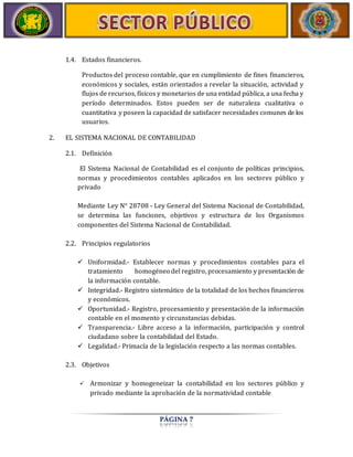 PÁGINA 7 
1.4. Estados financieros. 
Productos del proceso contable, que en cumplimiento de fines financieros, 
económicos y sociales, están orientados a revelar la situación, actividad y 
flujos de recursos, físicos y monetarios de una entidad pública, a una fecha y 
período determinados. Estos pueden ser de naturaleza cualitativa o 
cuantitativa y poseen la capacidad de satisfacer necesidades comunes de los 
usuarios. 
2. EL SISTEMA NACIONAL DE CONTABILIDAD 
2.1. Definición 
El Sistema Nacional de Contabilidad es el conjunto de políticas principios, 
normas y procedimientos contables aplicados en los sectores público y 
privado 
Mediante Ley N° 28708 - Ley General del Sistema Nacional de Contabilidad, 
se determina las funciones, objetivos y estructura de los Organismos 
componentes del Sistema Nacional de Contabilidad. 
2.2. Principios regulatorios 
 Uniformidad.- Establecer normas y procedimientos contables para el 
tratamiento homogéneo del registro, procesamiento y presentación de 
la información contable. 
 Integridad.- Registro sistemático de la totalidad de los hechos financieros 
y económicos. 
 Oportunidad.- Registro, procesamiento y presentación de la información 
contable en el momento y circunstancias debidas. 
 Transparencia.- Libre acceso a la información, participación y control 
ciudadano sobre la contabilidad del Estado. 
 Legalidad.- Primacía de la legislación respecto a las normas contables. 
2.3. Objetivos 
 Armonizar y homogeneizar la contabilidad en los sectores público y 
privado mediante la aprobación de la normatividad contable 
 