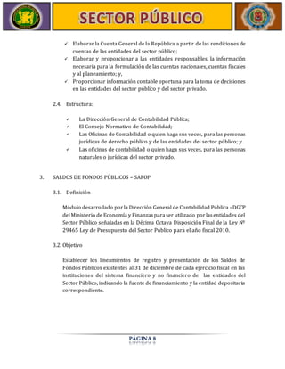  Elaborar la Cuenta General de la República a partir de las rendiciones de 
cuentas de las entidades del sector público; 
 Elaborar y proporcionar a las entidades responsables, la información 
necesaria para la formulación de las cuentas nacionales, cuentas fiscales 
y al planeamiento; y, 
 Proporcionar información contable oportuna para la toma de decisiones 
en las entidades del sector público y del sector privado. 
PÁGINA 8 
2.4. Estructura: 
 La Dirección General de Contabilidad Pública; 
 El Consejo Normativo de Contabilidad; 
 Las Oficinas de Contabilidad o quien haga sus veces, para las personas 
jurídicas de derecho público y de las entidades del sector público; y 
 Las oficinas de contabilidad o quien haga sus veces, para las personas 
naturales o jurídicas del sector privado. 
3. SALDOS DE FONDOS PÚBLICOS – SAFOP 
3.1. Definición 
Módulo desarrollado por la Dirección General de Contabilidad Pública - DGCP 
del Ministerio de Economía y Finanzas para ser utilizado por las entidades del 
Sector Público señaladas en la Décima Octava Disposición Final de la Ley Nº 
29465 Ley de Presupuesto del Sector Público para el año fiscal 2010. 
3.2. Objetivo 
Establecer los lineamientos de registro y presentación de los Saldos de 
Fondos Públicos existentes al 31 de diciembre de cada ejercicio fiscal en las 
instituciones del sistema financiero y no financiero de las entidades del 
Sector Público, indicando la fuente de financiamiento y la entidad depositaria 
correspondiente. 
 