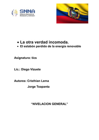 La otra verdad incomoda.
El eslabón perdido de la energía renovable
Asignatura: tics
Lic.: Diego Vizuete
Autores: Cristhian Lema
Jorge Toapanta
“NIVELACION GENERAL”
 