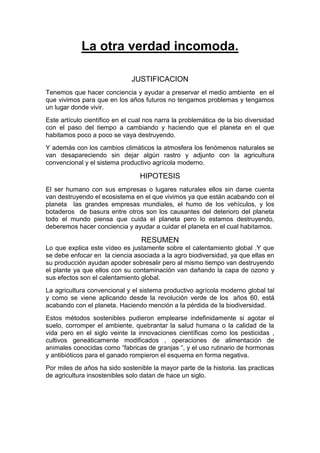 La otra verdad incomoda.
JUSTIFICACION
Tenemos que hacer conciencia y ayudar a preservar el medio ambiente en el
que vivimos para que en los años futuros no tengamos problemas y tengamos
un lugar donde vivir.
Este artículo científico en el cual nos narra la problemática de la bio diversidad
con el paso del tiempo a cambiando y haciendo que el planeta en el que
habitamos poco a poco se vaya destruyendo.
Y además con los cambios climáticos la atmosfera los fenómenos naturales se
van desapareciendo sin dejar algún rastro y adjunto con la agricultura
convencional y el sistema productivo agrícola moderno.
HIPOTESIS
El ser humano con sus empresas o lugares naturales ellos sin darse cuenta
van destruyendo el ecosistema en el que vivimos ya que están acabando con el
planeta las grandes empresas mundiales, el humo de los vehículos, y los
botaderos de basura entre otros son los causantes del deterioro del planeta
todo el mundo piensa que cuida el planeta pero lo estamos destruyendo,
deberemos hacer conciencia y ayudar a cuidar el planeta en el cual habitamos.
RESUMEN
Lo que explica este vídeo es justamente sobre el calentamiento global .Y que
se debe enfocar en la ciencia asociada a la agro biodiversidad, ya que ellas en
su producción ayudan apoder sobresalir pero al mismo tiempo van destruyendo
el plante ya que ellos con su contaminación van dañando la capa de ozono y
sus efectos son el calentamiento global.
La agricultura convencional y el sistema productivo agrícola moderno global tal
y como se viene aplicando desde la revolución verde de los años 60, está
acabando con el planeta. Haciendo mención a la pérdida de la biodiversidad.
Estos métodos sostenibles pudieron emplearse indefinidamente si agotar el
suelo, corromper el ambiente, quebrantar la salud humana o la calidad de la
vida pero en el siglo veinte la innovaciones científicas como los pesticidas ,
cultivos geneáticamente modificados , operaciones de alimentación de
animales conocidas como “fabricas de granjas “, y el uso rutinario de hormonas
y antibióticos para el ganado rompieron el esquema en forma negativa.
Por miles de años ha sido sostenible la mayor parte de la historia. las practicas
de agricultura insostenibles solo datan de hace un siglo.
 