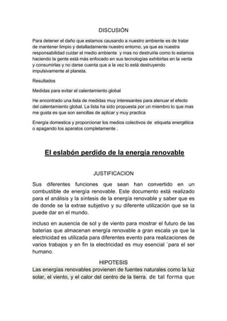 DISCUSIÓN
Para detener el daño que estamos causando a nuestro ambiente es de tratar
de mantener limpio y detalladamente nuestro entorno, ya que es nuestra
responsabilidad cuidar el medio ambiente y mas no destruirla como lo estamos
haciendo la gente está más enfocado en sus tecnologías exhibirlas en la venta
y consumirlas y no darse cuenta que a la vez lo está destruyendo
impulsivamente al planeta.
Resultados
Medidas para evitar el calentamiento global
He encontrado una lista de medidas muy interesantes para atenuar el efecto
del calentamiento global. La lista ha sido propuesta por un miembro lo que mas
me gusta es que son sencillas de aplicar y muy practica
Energía domestica y proporcionar los medios colectivos de etiqueta energética
o apagando los aparatos completamente .
El eslabón perdido de la energía renovable
JUSTIFICACION
Sus diferentes funciones que sean han convertido en un
combustible de energía renovable. Este documento está realizado
para el análisis y la síntesis de la energía renovable y saber que es
de donde se la extrae subjetivo y su diferente utilización que se la
puede dar en el mundo.
incluso en ausencia de sol y de viento para mostrar el futuro de las
baterías que almacenan energía renovable a gran escala ya que la
electricidad es utilizada para diferentes evento para realizaciones de
varios trabajos y en fin la electricidad es muy esencial `para el ser
humano.
HIPOTESIS
Las energías renovables provienen de fuentes naturales como la luz
solar, el viento, y el calor del centro de la tierra. de tal forma que
 
